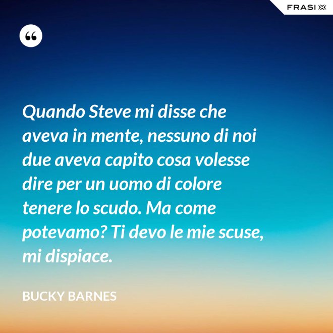 Quando Steve mi disse che aveva in mente, nessuno di noi due aveva capito cosa volesse dire per un uomo di colore tenere lo scudo. Ma come potevamo? Ti devo le mie scuse, mi dispiace. - Bucky Barnes