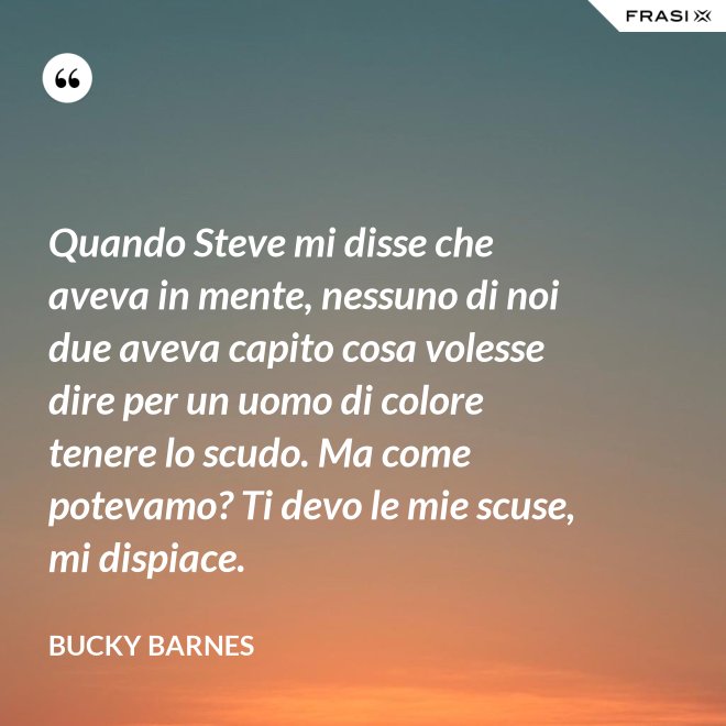 Quando Steve mi disse che aveva in mente, nessuno di noi due aveva capito cosa volesse dire per un uomo di colore tenere lo scudo. Ma come potevamo? Ti devo le mie scuse, mi dispiace. - Bucky Barnes