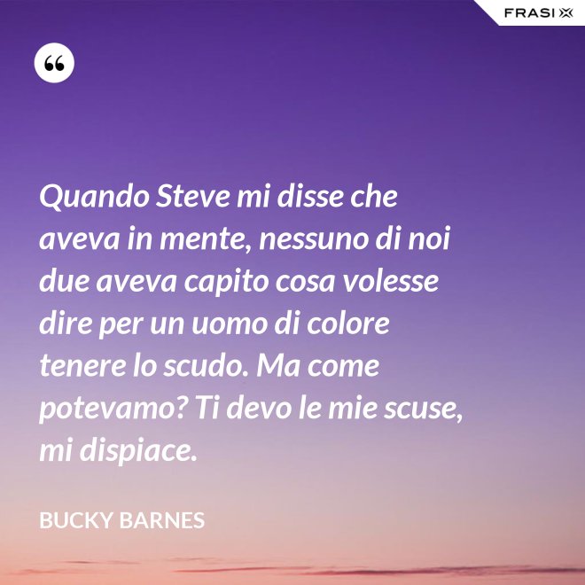 Quando Steve mi disse che aveva in mente, nessuno di noi due aveva capito cosa volesse dire per un uomo di colore tenere lo scudo. Ma come potevamo? Ti devo le mie scuse, mi dispiace. - Bucky Barnes