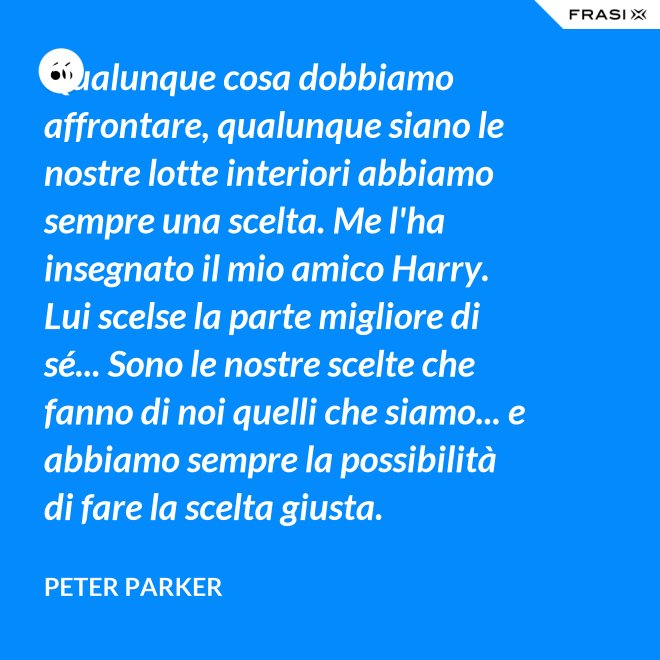 Qualunque cosa dobbiamo affrontare, qualunque siano le nostre lotte interiori abbiamo sempre una scelta. Me l'ha insegnato il mio amico Harry. Lui scelse la parte migliore di sé... Sono le nostre scelte che fanno di noi quelli che siamo... e abbiamo sempre la possibilità di fare la scelta giusta. - Peter Parker