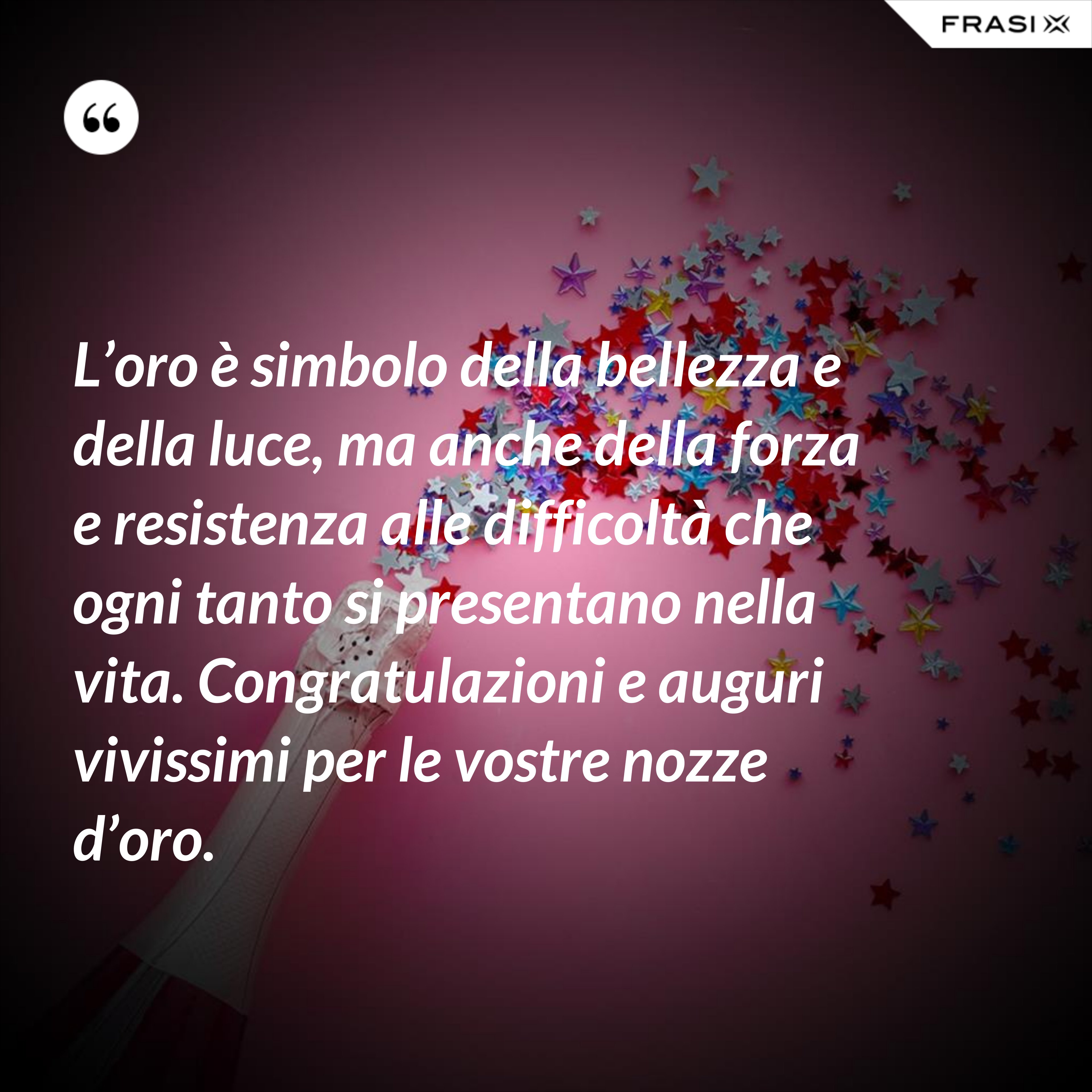 L’oro è simbolo della bellezza e della luce, ma anche della forza e resistenza alle difficoltà che ogni tanto si presentano nella vita. Congratulazioni e auguri vivissimi per le vostre nozze d’oro. - Anonimo