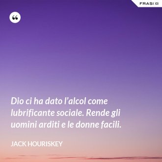Dio ci ha dato l’alcol come lubrificante sociale. Rende gli uomini arditi e le donne facili. - Jack Houriskey