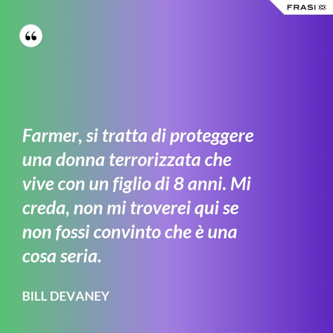 Farmer, si tratta di proteggere una donna terrorizzata che vive con un figlio di 8 anni. Mi creda, non mi troverei qui se non fossi convinto che è una cosa seria. - Bill Devaney