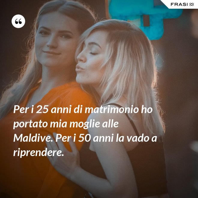 Per i 25 anni di matrimonio ho portato mia moglie alle Maldive. Per i 50 anni la vado a riprendere. - Anonimo