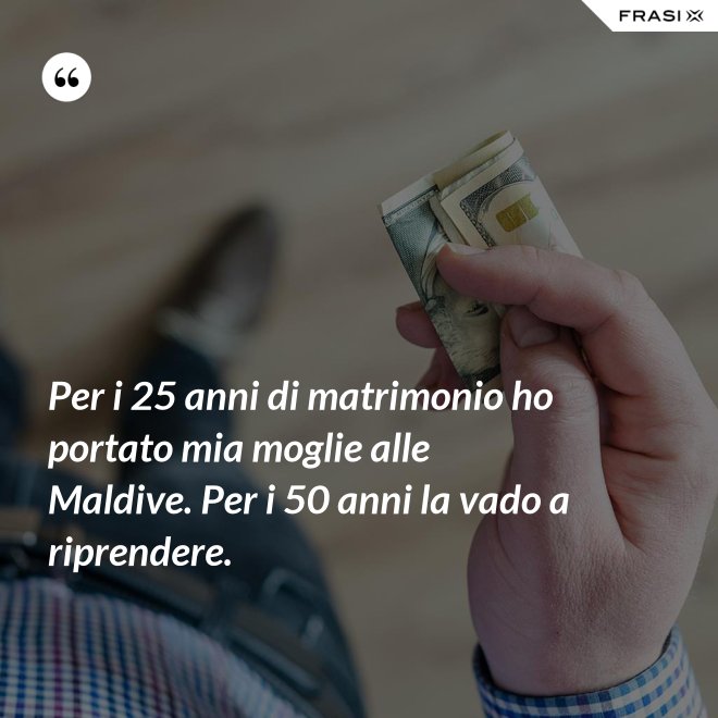Per i 25 anni di matrimonio ho portato mia moglie alle Maldive. Per i 50 anni la vado a riprendere. - Anonimo