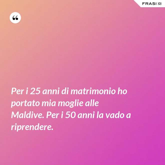 Per i 25 anni di matrimonio ho portato mia moglie alle Maldive. Per i 50 anni la vado a riprendere. - Anonimo