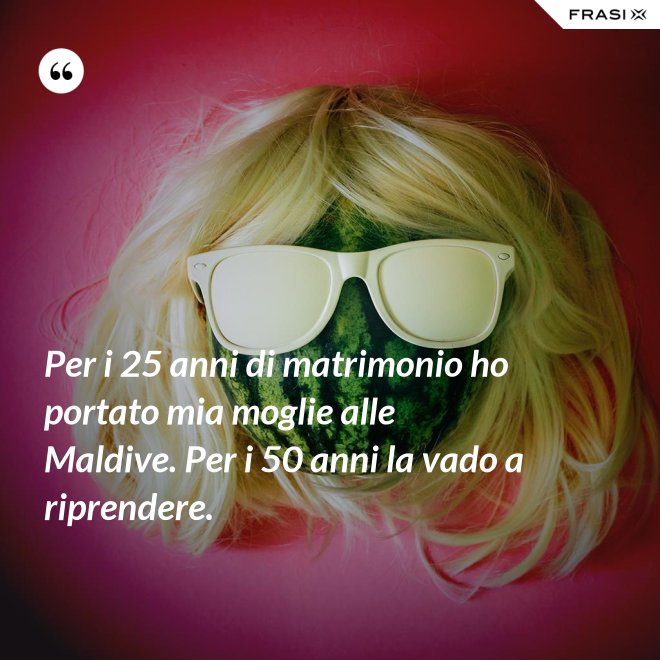 Per i 25 anni di matrimonio ho portato mia moglie alle Maldive. Per i 50 anni la vado a riprendere. - Anonimo