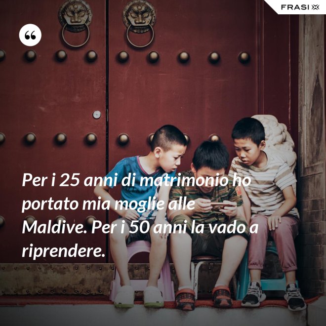 Per i 25 anni di matrimonio ho portato mia moglie alle Maldive. Per i 50 anni la vado a riprendere. - Anonimo