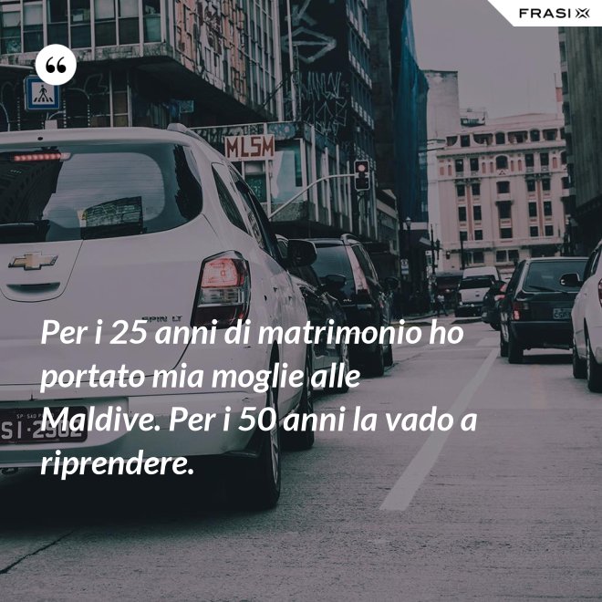 Per i 25 anni di matrimonio ho portato mia moglie alle Maldive. Per i 50 anni la vado a riprendere. - Anonimo
