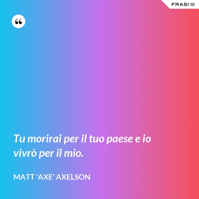 Tu morirai per il tuo paese e io vivrò per il mio. - Matt 'Axe' Axelson