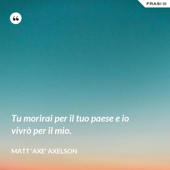 Tu morirai per il tuo paese e io vivrò per il mio. - Matt 'Axe' Axelson