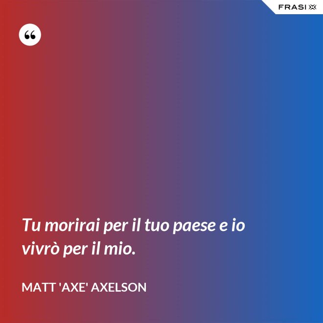 Tu morirai per il tuo paese e io vivrò per il mio. - Matt 'Axe' Axelson