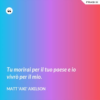 Tu morirai per il tuo paese e io vivrò per il mio. - Matt 'Axe' Axelson