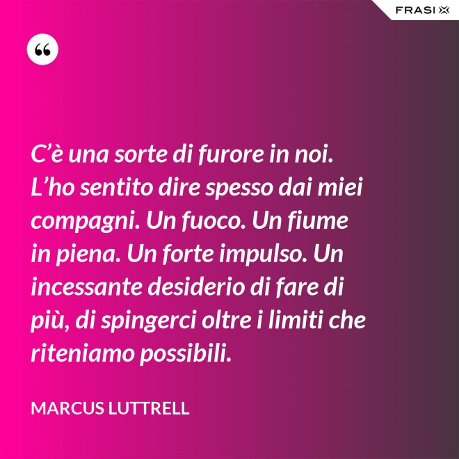 C’è una sorte di furore in noi. L’ho sentito dire spesso dai miei compagni. Un fuoco. Un fiume in piena. Un forte impulso. Un incessante desiderio di fare di più, di spingerci oltre i limiti che riteniamo possibili. - Marcus Luttrell