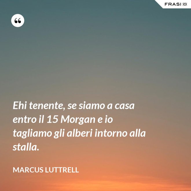 Ehi tenente, se siamo a casa entro il 15 Morgan e io tagliamo gli alberi intorno alla stalla. - Marcus Luttrell