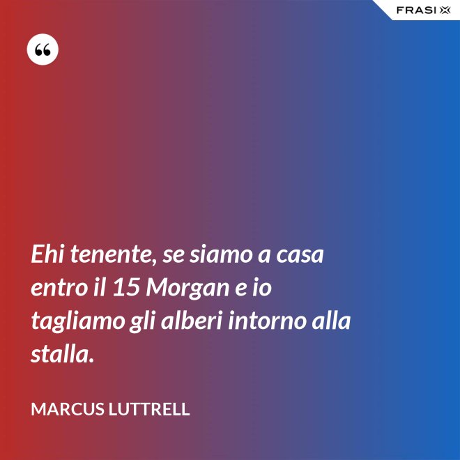 Ehi tenente, se siamo a casa entro il 15 Morgan e io tagliamo gli alberi intorno alla stalla. - Marcus Luttrell