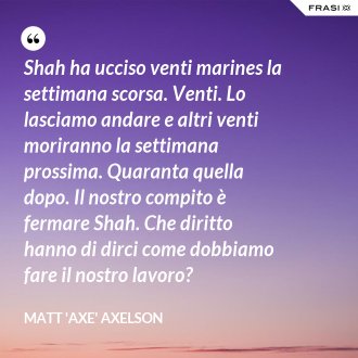 Shah ha ucciso venti marines la settimana scorsa. Venti. Lo lasciamo andare e altri venti moriranno la settimana prossima. Quaranta quella dopo. Il nostro compito è fermare Shah. Che diritto hanno di dirci come dobbiamo fare il nostro lavoro? - Matt 'Axe' Axelson