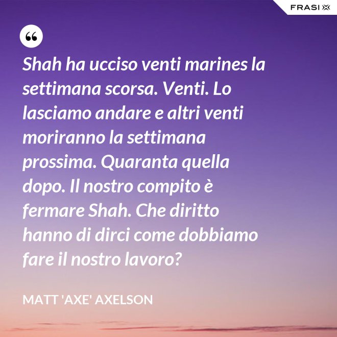 Shah ha ucciso venti marines la settimana scorsa. Venti. Lo lasciamo andare e altri venti moriranno la settimana prossima. Quaranta quella dopo. Il nostro compito è fermare Shah. Che diritto hanno di dirci come dobbiamo fare il nostro lavoro? - Matt 'Axe' Axelson