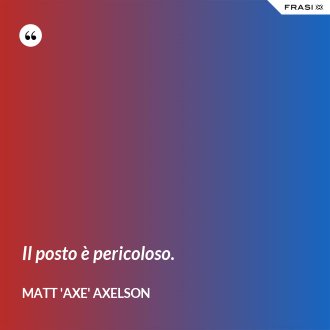 Il posto è pericoloso. - Matt 'Axe' Axelson