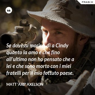 Se dovessi morire, dì a Cindy quanto la amo e che fino all’ultimo non ho pensato che a lei e che sono morto con i miei fratelli per il mio fottuto paese. - Matt 'Axe' Axelson