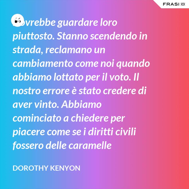 Dovrebbe guardare loro piuttosto. Stanno scendendo in strada, reclamano un cambiamento come noi quando abbiamo lottato per il voto. Il nostro errore è stato credere di aver vinto. Abbiamo cominciato a chiedere per piacere come se i diritti civili fossero delle caramelle distribuite dai giudici. - Dorothy Kenyon