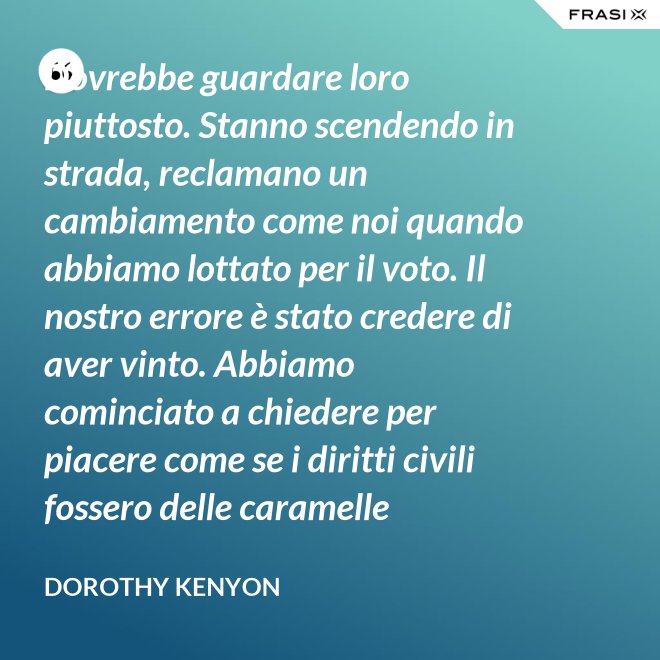 Dovrebbe guardare loro piuttosto. Stanno scendendo in strada, reclamano un cambiamento come noi quando abbiamo lottato per il voto. Il nostro errore è stato credere di aver vinto. Abbiamo cominciato a chiedere per piacere come se i diritti civili fossero delle caramelle distribuite dai giudici. - Dorothy Kenyon