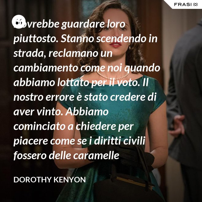 Dovrebbe guardare loro piuttosto. Stanno scendendo in strada, reclamano un cambiamento come noi quando abbiamo lottato per il voto. Il nostro errore è stato credere di aver vinto. Abbiamo cominciato a chiedere per piacere come se i diritti civili fossero delle caramelle distribuite dai giudici. - Dorothy Kenyon