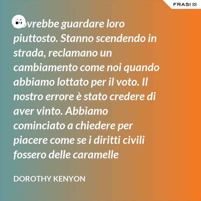 Dovrebbe guardare loro piuttosto. Stanno scendendo in strada, reclamano un cambiamento come noi quando abbiamo lottato per il voto. Il nostro errore è stato credere di aver vinto. Abbiamo cominciato a chiedere per piacere come se i diritti civili fossero delle caramelle distribuite dai giudici. - Dorothy Kenyon