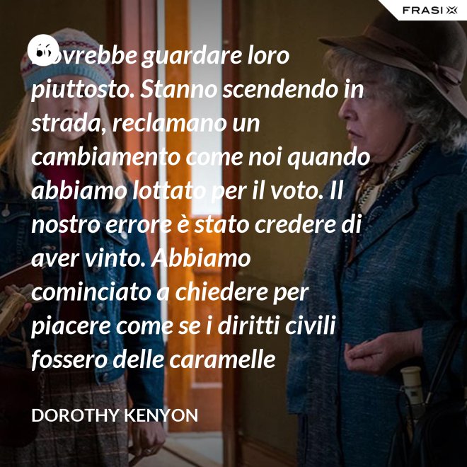 Dovrebbe guardare loro piuttosto. Stanno scendendo in strada, reclamano un cambiamento come noi quando abbiamo lottato per il voto. Il nostro errore è stato credere di aver vinto. Abbiamo cominciato a chiedere per piacere come se i diritti civili fossero delle caramelle distribuite dai giudici. - Dorothy Kenyon