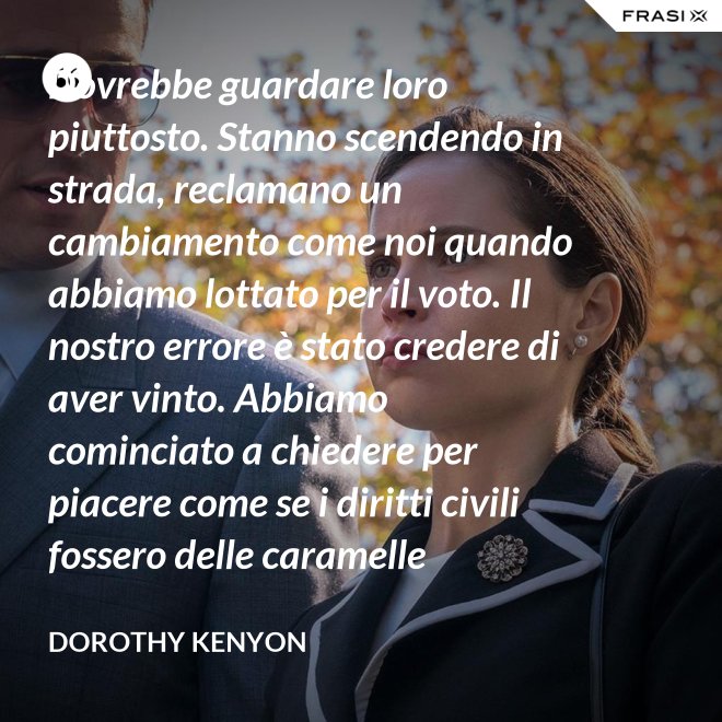 Dovrebbe guardare loro piuttosto. Stanno scendendo in strada, reclamano un cambiamento come noi quando abbiamo lottato per il voto. Il nostro errore è stato credere di aver vinto. Abbiamo cominciato a chiedere per piacere come se i diritti civili fossero delle caramelle distribuite dai giudici. - Dorothy Kenyon