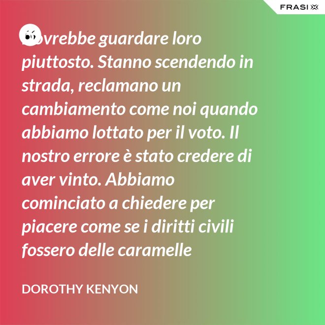 Dovrebbe guardare loro piuttosto. Stanno scendendo in strada, reclamano un cambiamento come noi quando abbiamo lottato per il voto. Il nostro errore è stato credere di aver vinto. Abbiamo cominciato a chiedere per piacere come se i diritti civili fossero delle caramelle distribuite dai giudici. - Dorothy Kenyon