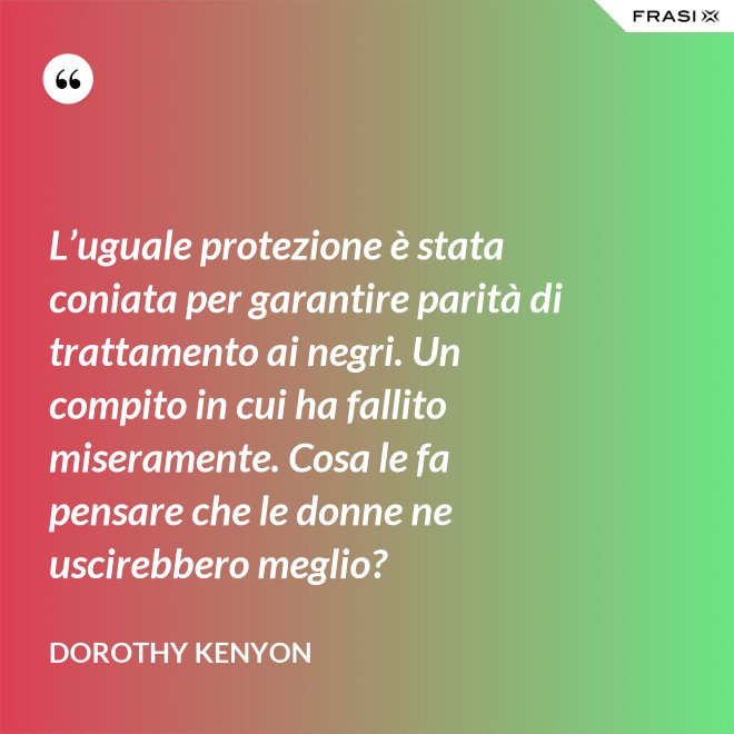 L’uguale protezione è stata coniata per garantire parità di trattamento ai negri. Un compito in cui ha fallito miseramente. Cosa le fa pensare che le donne ne uscirebbero meglio? - Dorothy Kenyon