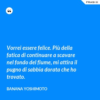 Vorrei essere felice. Più della fatica di continuare a scavare nel fondo del fiume, mi attira il pugno di sabbia dorata che ho trovato. - Banana Yoshimoto