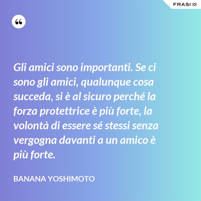 Gli amici sono importanti. Se ci sono gli amici, qualunque cosa succeda, si è al sicuro perché la forza protettrice è più forte, la volontà di essere sé stessi senza vergogna davanti a un amico è più forte. - Banana Yoshimoto