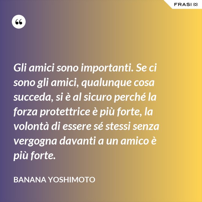 Gli amici sono importanti. Se ci sono gli amici, qualunque cosa succeda, si è al sicuro perché la forza protettrice è più forte, la volontà di essere sé stessi senza vergogna davanti a un amico è più forte. - Banana Yoshimoto