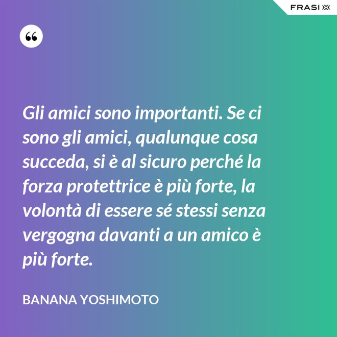 Gli amici sono importanti. Se ci sono gli amici, qualunque cosa succeda, si è al sicuro perché la forza protettrice è più forte, la volontà di essere sé stessi senza vergogna davanti a un amico è più forte. - Banana Yoshimoto