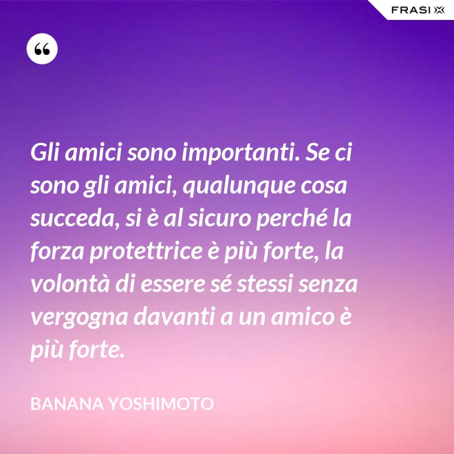 Gli amici sono importanti. Se ci sono gli amici, qualunque cosa succeda, si è al sicuro perché la forza protettrice è più forte, la volontà di essere sé stessi senza vergogna davanti a un amico è più forte. - Banana Yoshimoto