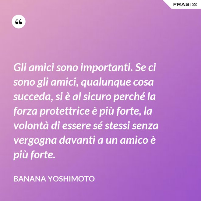 Gli amici sono importanti. Se ci sono gli amici, qualunque cosa succeda, si è al sicuro perché la forza protettrice è più forte, la volontà di essere sé stessi senza vergogna davanti a un amico è più forte. - Banana Yoshimoto