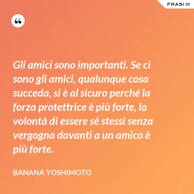 Gli amici sono importanti. Se ci sono gli amici, qualunque cosa succeda, si è al sicuro perché la forza protettrice è più forte, la volontà di essere sé stessi senza vergogna davanti a un amico è più forte. - Banana Yoshimoto