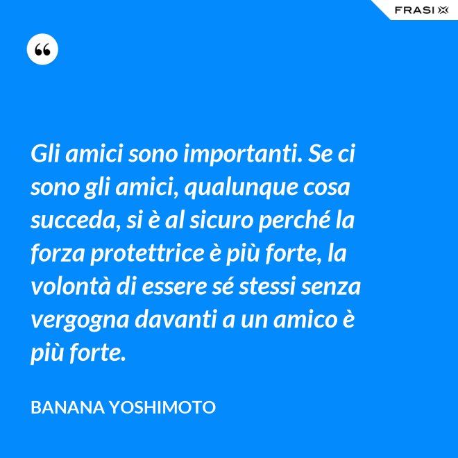 Gli amici sono importanti. Se ci sono gli amici, qualunque cosa succeda, si è al sicuro perché la forza protettrice è più forte, la volontà di essere sé stessi senza vergogna davanti a un amico è più forte. - Banana Yoshimoto