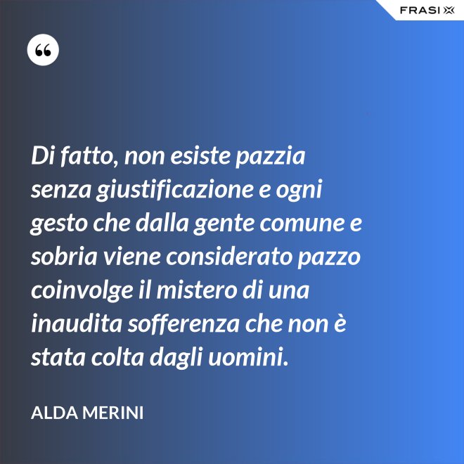 Di fatto, non esiste pazzia senza giustificazione e ogni gesto che dalla gente comune e sobria viene considerato pazzo coinvolge il mistero di una inaudita sofferenza che non è stata colta dagli uomini. - Alda Merini