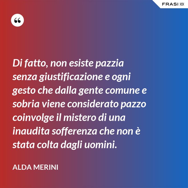 Di fatto, non esiste pazzia senza giustificazione e ogni gesto che dalla gente comune e sobria viene considerato pazzo coinvolge il mistero di una inaudita sofferenza che non è stata colta dagli uomini. - Alda Merini
