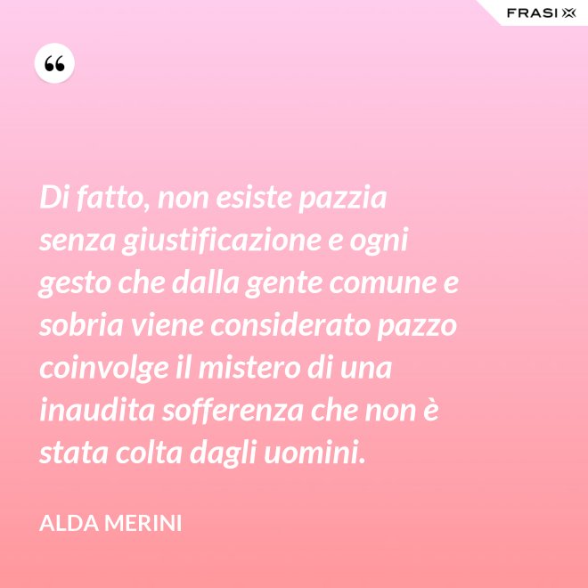 Di fatto, non esiste pazzia senza giustificazione e ogni gesto che dalla gente comune e sobria viene considerato pazzo coinvolge il mistero di una inaudita sofferenza che non è stata colta dagli uomini. - Alda Merini