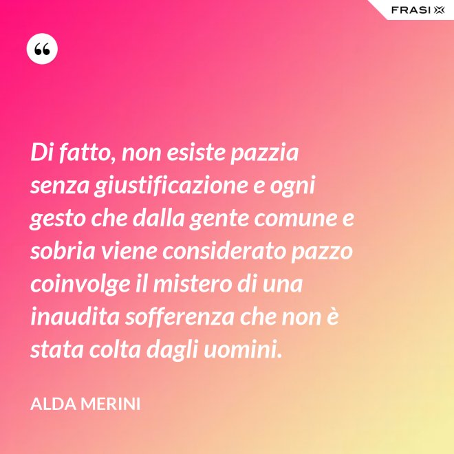 Di fatto, non esiste pazzia senza giustificazione e ogni gesto che dalla gente comune e sobria viene considerato pazzo coinvolge il mistero di una inaudita sofferenza che non è stata colta dagli uomini. - Alda Merini