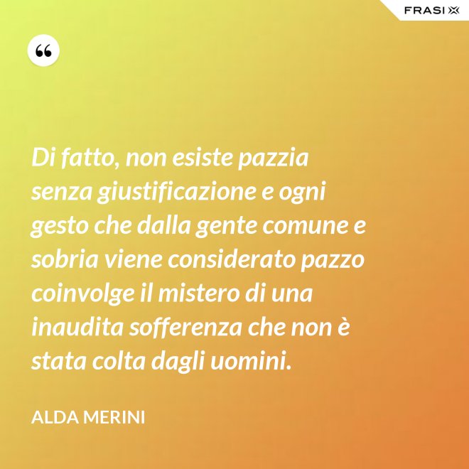 Di fatto, non esiste pazzia senza giustificazione e ogni gesto che dalla gente comune e sobria viene considerato pazzo coinvolge il mistero di una inaudita sofferenza che non è stata colta dagli uomini. - Alda Merini