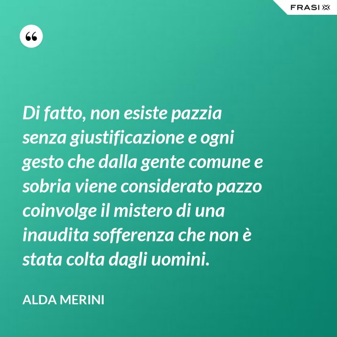 Di fatto, non esiste pazzia senza giustificazione e ogni gesto che dalla gente comune e sobria viene considerato pazzo coinvolge il mistero di una inaudita sofferenza che non è stata colta dagli uomini. - Alda Merini