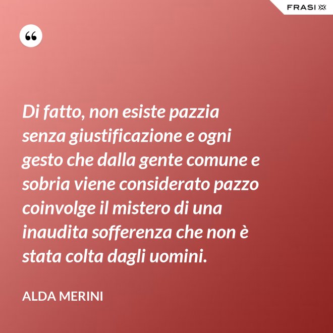 Di fatto, non esiste pazzia senza giustificazione e ogni gesto che dalla gente comune e sobria viene considerato pazzo coinvolge il mistero di una inaudita sofferenza che non è stata colta dagli uomini. - Alda Merini