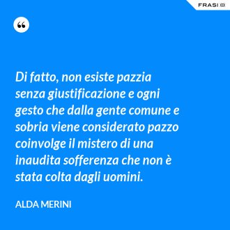 Di fatto, non esiste pazzia senza giustificazione e ogni gesto che dalla gente comune e sobria viene considerato pazzo coinvolge il mistero di una inaudita sofferenza che non è stata colta dagli uomini. - Alda Merini