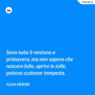 Sono nata il ventuno a primavera, ma non sapevo che nascere folle, aprire le zolle, potesse scatenar tempesta. - Alda Merini