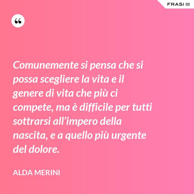 Comunemente si pensa che si possa scegliere la vita e il genere di vita che più ci compete, ma è difficile per tutti sottrarsi all’impero della nascita, e a quello più urgente del dolore. - Alda Merini